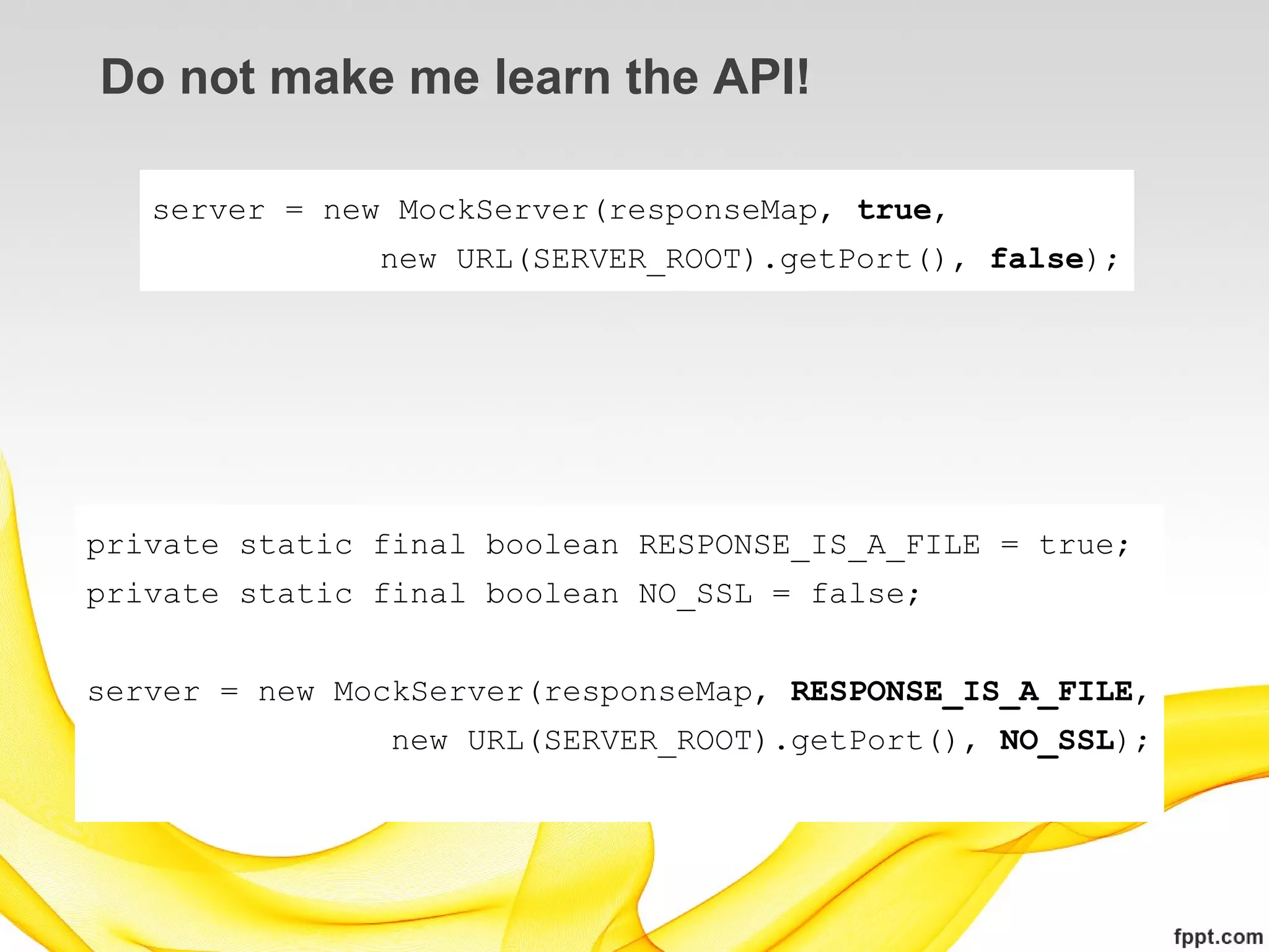 Do not make me learn the API!

   server = new MockServer(responseMap, true,
               new URL(SERVER_ROOT).getPort(), false);




private static final boolean RESPONSE_IS_A_FILE = true;
private static final boolean NO_SSL = false;


server = new MockServer(responseMap, RESPONSE_IS_A_FILE,
                new URL(SERVER_ROOT).getPort(), NO_SSL);
 