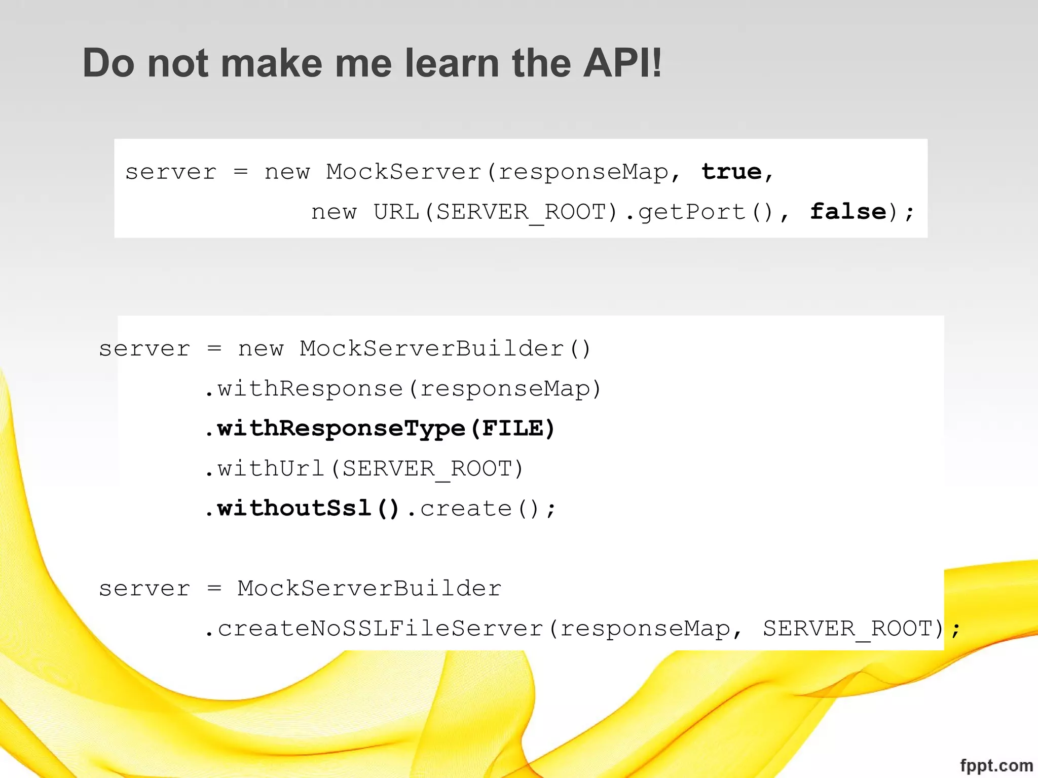 Do not make me learn the API!

  server = new MockServer(responseMap, true,
              new URL(SERVER_ROOT).getPort(), false);




server = new MockServerBuilder()
      .withResponse(responseMap)
      .withResponseType(FILE)
      .withUrl(SERVER_ROOT)
      .withoutSsl().create();


server = MockServerBuilder
      .createNoSSLFileServer(responseMap, SERVER_ROOT);
 