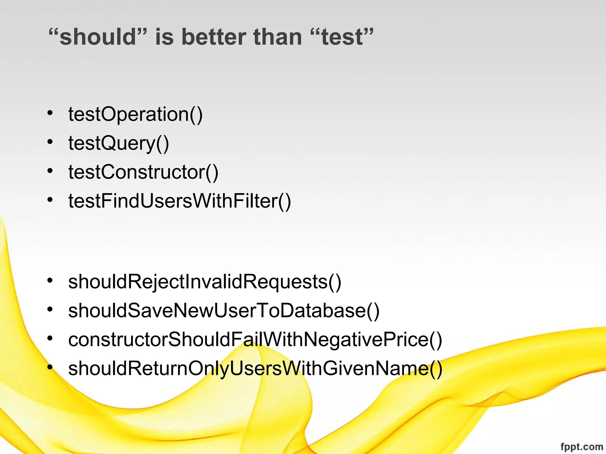 “should” is better than “test”


•   testOperation()
•   testQuery()
•   testConstructor()
•   testFindUsersWithFilter()


•   shouldRejectInvalidRequests()
•   shouldSaveNewUserToDatabase()
•   constructorShouldFailWithNegativePrice()
•   shouldReturnOnlyUsersWithGivenName()
 