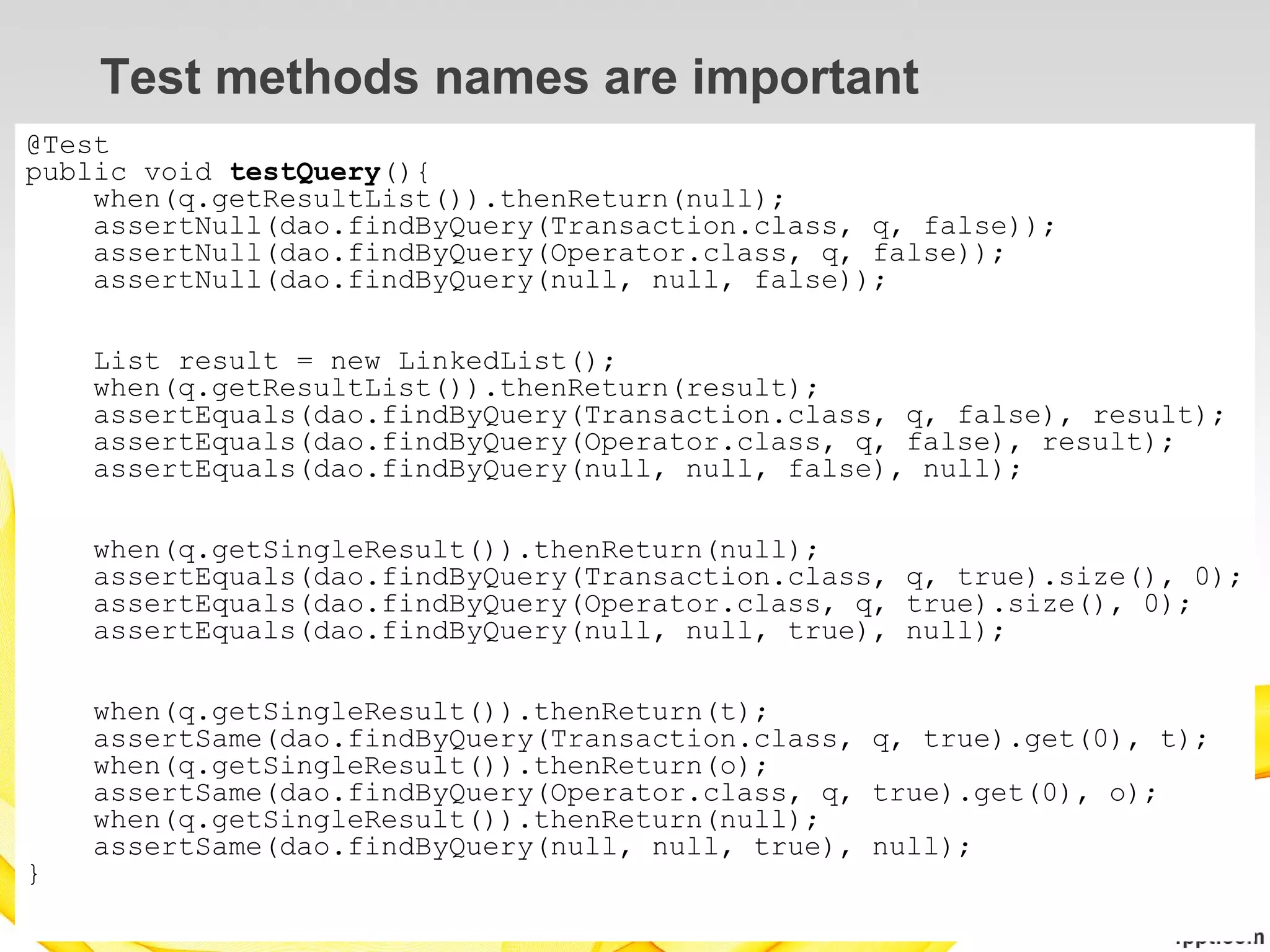 Test methods names are important
@Test
public void testQuery(){
    when(q.getResultList()).thenReturn(null);
    assertNull(dao.findByQuery(Transaction.class, q, false));
    assertNull(dao.findByQuery(Operator.class, q, false));
    assertNull(dao.findByQuery(null, null, false));

    List result = new LinkedList();
    when(q.getResultList()).thenReturn(result);
    assertEquals(dao.findByQuery(Transaction.class, q, false), result);
    assertEquals(dao.findByQuery(Operator.class, q, false), result);
    assertEquals(dao.findByQuery(null, null, false), null);

    when(q.getSingleResult()).thenReturn(null);
    assertEquals(dao.findByQuery(Transaction.class, q, true).size(), 0);
    assertEquals(dao.findByQuery(Operator.class, q, true).size(), 0);
    assertEquals(dao.findByQuery(null, null, true), null);

    when(q.getSingleResult()).thenReturn(t);
    assertSame(dao.findByQuery(Transaction.class, q, true).get(0), t);
    when(q.getSingleResult()).thenReturn(o);
    assertSame(dao.findByQuery(Operator.class, q, true).get(0), o);
    when(q.getSingleResult()).thenReturn(null);
    assertSame(dao.findByQuery(null, null, true), null);
}
 