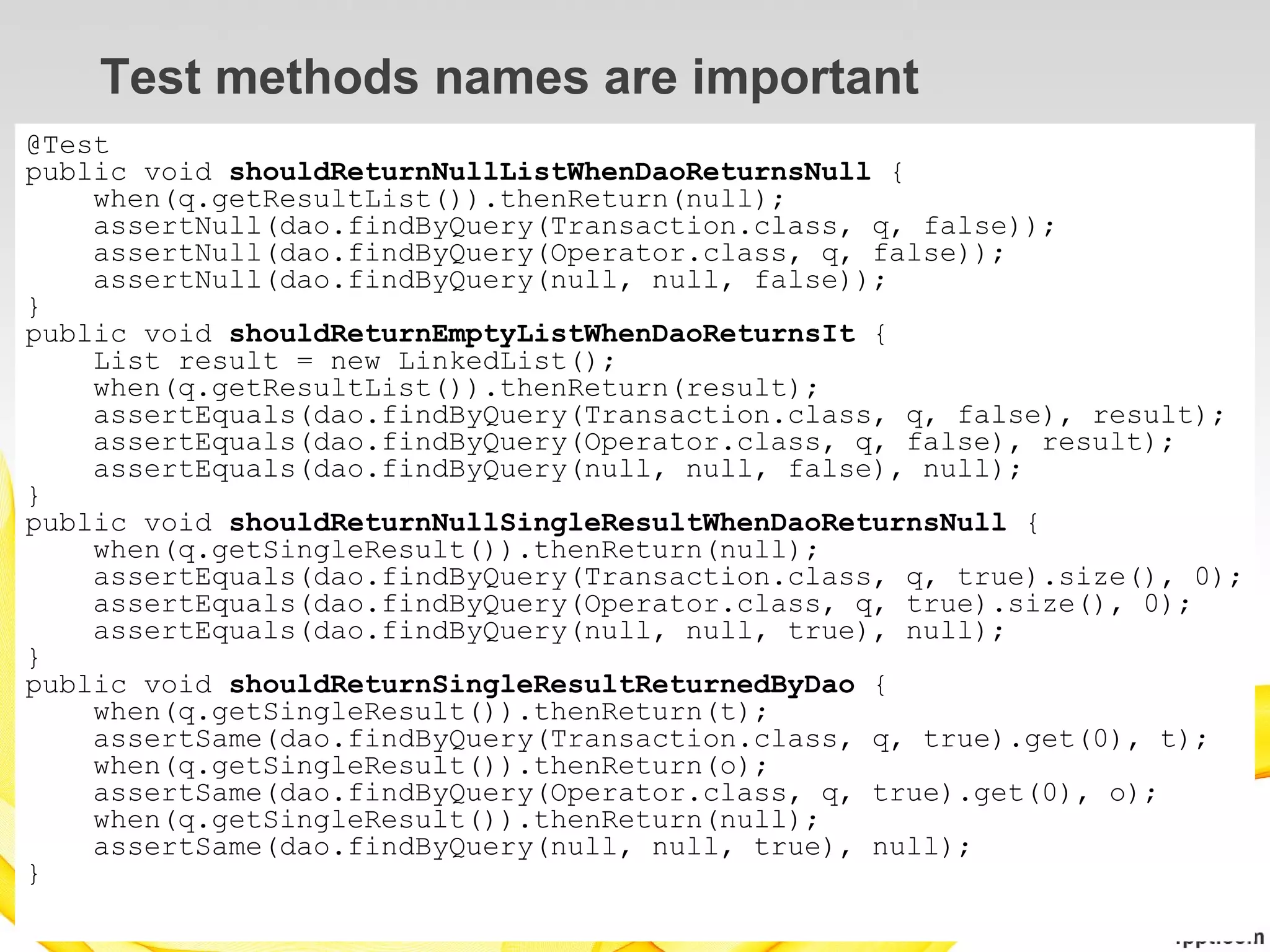 Test methods names are important
@Test
public void shouldReturnNullListWhenDaoReturnsNull {
    when(q.getResultList()).thenReturn(null);
    assertNull(dao.findByQuery(Transaction.class, q, false));
    assertNull(dao.findByQuery(Operator.class, q, false));
    assertNull(dao.findByQuery(null, null, false));
}
public void shouldReturnEmptyListWhenDaoReturnsIt {
    List result = new LinkedList();
    when(q.getResultList()).thenReturn(result);
    assertEquals(dao.findByQuery(Transaction.class, q, false), result);
    assertEquals(dao.findByQuery(Operator.class, q, false), result);
    assertEquals(dao.findByQuery(null, null, false), null);
}
public void shouldReturnNullSingleResultWhenDaoReturnsNull {
    when(q.getSingleResult()).thenReturn(null);
    assertEquals(dao.findByQuery(Transaction.class, q, true).size(), 0);
    assertEquals(dao.findByQuery(Operator.class, q, true).size(), 0);
    assertEquals(dao.findByQuery(null, null, true), null);
}
public void shouldReturnSingleResultReturnedByDao {
    when(q.getSingleResult()).thenReturn(t);
    assertSame(dao.findByQuery(Transaction.class, q, true).get(0), t);
    when(q.getSingleResult()).thenReturn(o);
    assertSame(dao.findByQuery(Operator.class, q, true).get(0), o);
    when(q.getSingleResult()).thenReturn(null);
    assertSame(dao.findByQuery(null, null, true), null);
}
 