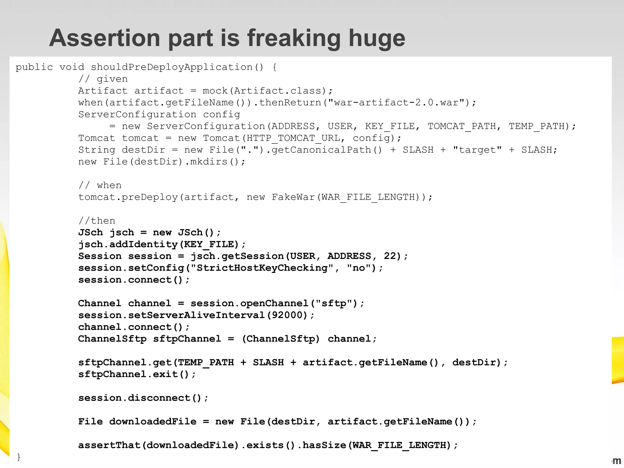 Assertion part is freaking huge
public void shouldPreDeployApplication() {
          // given
          Artifact artifact = mock(Artifact.class);
          when(artifact.getFileName()).thenReturn("war-artifact-2.0.war");
          ServerConfiguration config
               = new ServerConfiguration(ADDRESS, USER, KEY_FILE, TOMCAT_PATH, TEMP_PATH);
          Tomcat tomcat = new Tomcat(HTTP_TOMCAT_URL, config);
          String destDir = new File(".").getCanonicalPath() + SLASH + "target" + SLASH;
          new File(destDir).mkdirs();

         // when
         tomcat.preDeploy(artifact, new FakeWar(WAR_FILE_LENGTH));

         //then
         JSch jsch = new JSch();
         jsch.addIdentity(KEY_FILE);
         Session session = jsch.getSession(USER, ADDRESS, 22);
         session.setConfig("StrictHostKeyChecking", "no");
         session.connect();

         Channel channel = session.openChannel("sftp");
         session.setServerAliveInterval(92000);
         channel.connect();
         ChannelSftp sftpChannel = (ChannelSftp) channel;

         sftpChannel.get(TEMP_PATH + SLASH + artifact.getFileName(), destDir);
         sftpChannel.exit();

         session.disconnect();

         File downloadedFile = new File(destDir, artifact.getFileName());

         assertThat(downloadedFile).exists().hasSize(WAR_FILE_LENGTH);
}
 