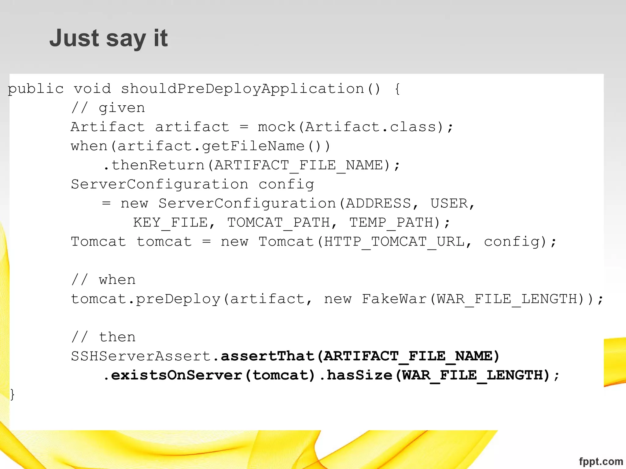 Just say it
public void shouldPreDeployApplication() {
       // given
       Artifact artifact = mock(Artifact.class);
       when(artifact.getFileName())
          .thenReturn(ARTIFACT_FILE_NAME);
       ServerConfiguration config
          = new ServerConfiguration(ADDRESS, USER,
              KEY_FILE, TOMCAT_PATH, TEMP_PATH);
       Tomcat tomcat = new Tomcat(HTTP_TOMCAT_URL, config);

      // when
      tomcat.preDeploy(artifact, new FakeWar(WAR_FILE_LENGTH));

      // then
      SSHServerAssert.assertThat(ARTIFACT_FILE_NAME)
         .existsOnServer(tomcat).hasSize(WAR_FILE_LENGTH);
}
 