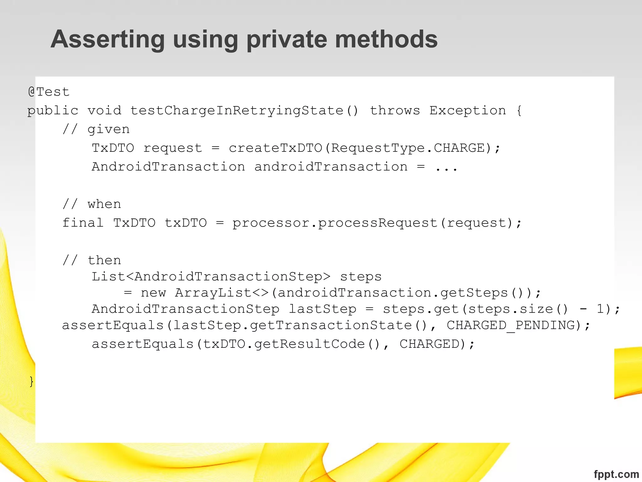 Asserting using private methods
@Test
public void testChargeInRetryingState() throws Exception {
    // given
        TxDTO request = createTxDTO(RequestType.CHARGE);
        AndroidTransaction androidTransaction = ...

    // when
    final TxDTO txDTO = processor.processRequest(request);

    // then
       List<AndroidTransactionStep> steps
            = new ArrayList<>(androidTransaction.getSteps());
       AndroidTransactionStep lastStep = steps.get(steps.size() - 1);
    assertEquals(lastStep.getTransactionState(), CHARGED_PENDING);
       assertEquals(txDTO.getResultCode(), CHARGED);

}
 