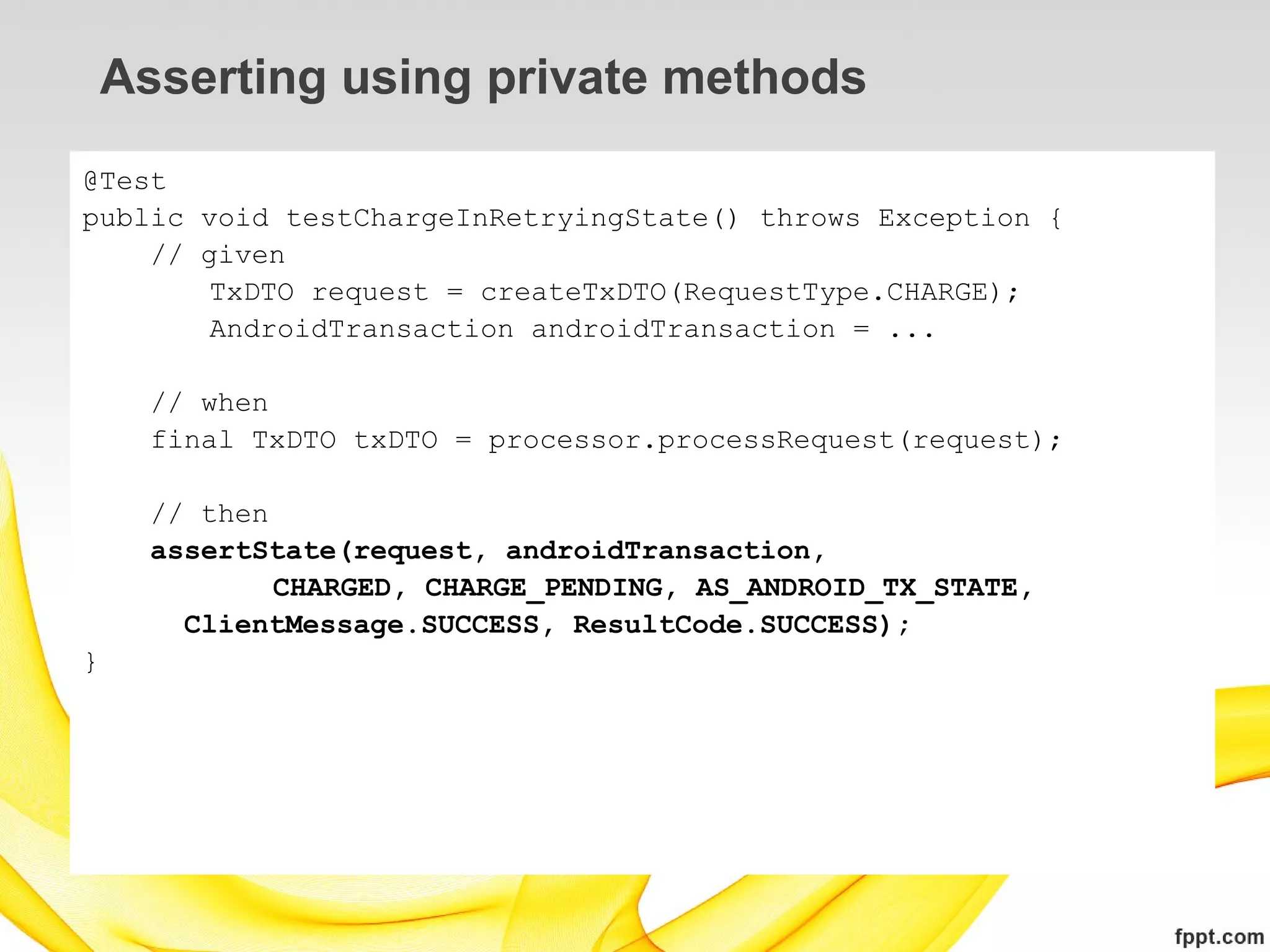 Asserting using private methods
@Test
public void testChargeInRetryingState() throws Exception {
    // given
        TxDTO request = createTxDTO(RequestType.CHARGE);
        AndroidTransaction androidTransaction = ...

      // when
      final TxDTO txDTO = processor.processRequest(request);

      // then
      assertState(request, androidTransaction,
              CHARGED, CHARGE_PENDING, AS_ANDROID_TX_STATE,
        ClientMessage.SUCCESS, ResultCode.SUCCESS);
}
 