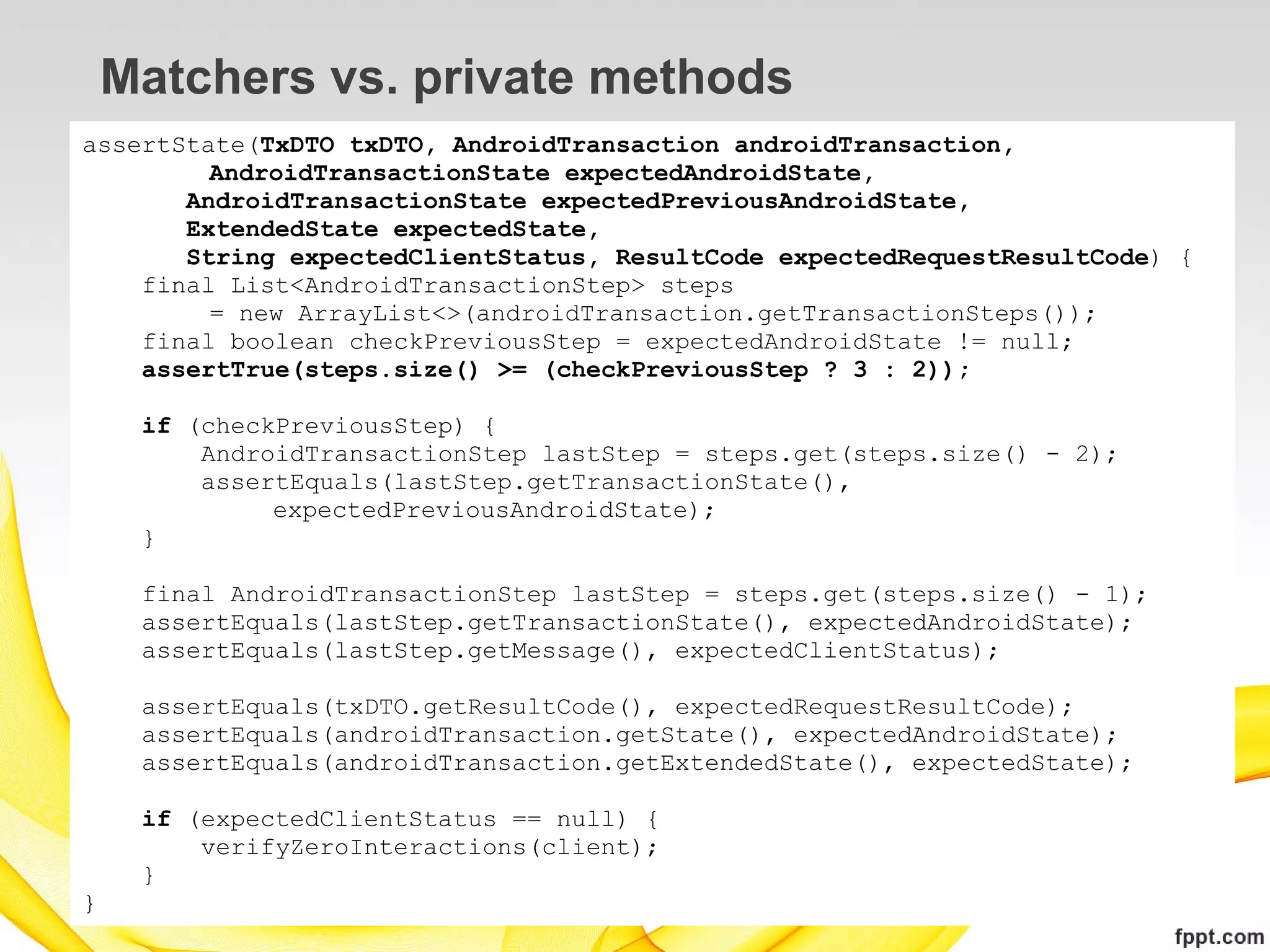 Matchers vs. private methods
assertState(TxDTO txDTO, AndroidTransaction androidTransaction,
         AndroidTransactionState expectedAndroidState,
       AndroidTransactionState expectedPreviousAndroidState,
       ExtendedState expectedState,
       String expectedClientStatus, ResultCode expectedRequestResultCode) {
    final List<AndroidTransactionStep> steps
         = new ArrayList<>(androidTransaction.getTransactionSteps());
    final boolean checkPreviousStep = expectedAndroidState != null;
    assertTrue(steps.size() >= (checkPreviousStep ? 3 : 2));

     if (checkPreviousStep) {
         AndroidTransactionStep lastStep = steps.get(steps.size() - 2);
         assertEquals(lastStep.getTransactionState(),
              expectedPreviousAndroidState);
     }

     final AndroidTransactionStep lastStep = steps.get(steps.size() - 1);
     assertEquals(lastStep.getTransactionState(), expectedAndroidState);
     assertEquals(lastStep.getMessage(), expectedClientStatus);

     assertEquals(txDTO.getResultCode(), expectedRequestResultCode);
     assertEquals(androidTransaction.getState(), expectedAndroidState);
     assertEquals(androidTransaction.getExtendedState(), expectedState);

     if (expectedClientStatus == null) {
         verifyZeroInteractions(client);
     }
}
 
