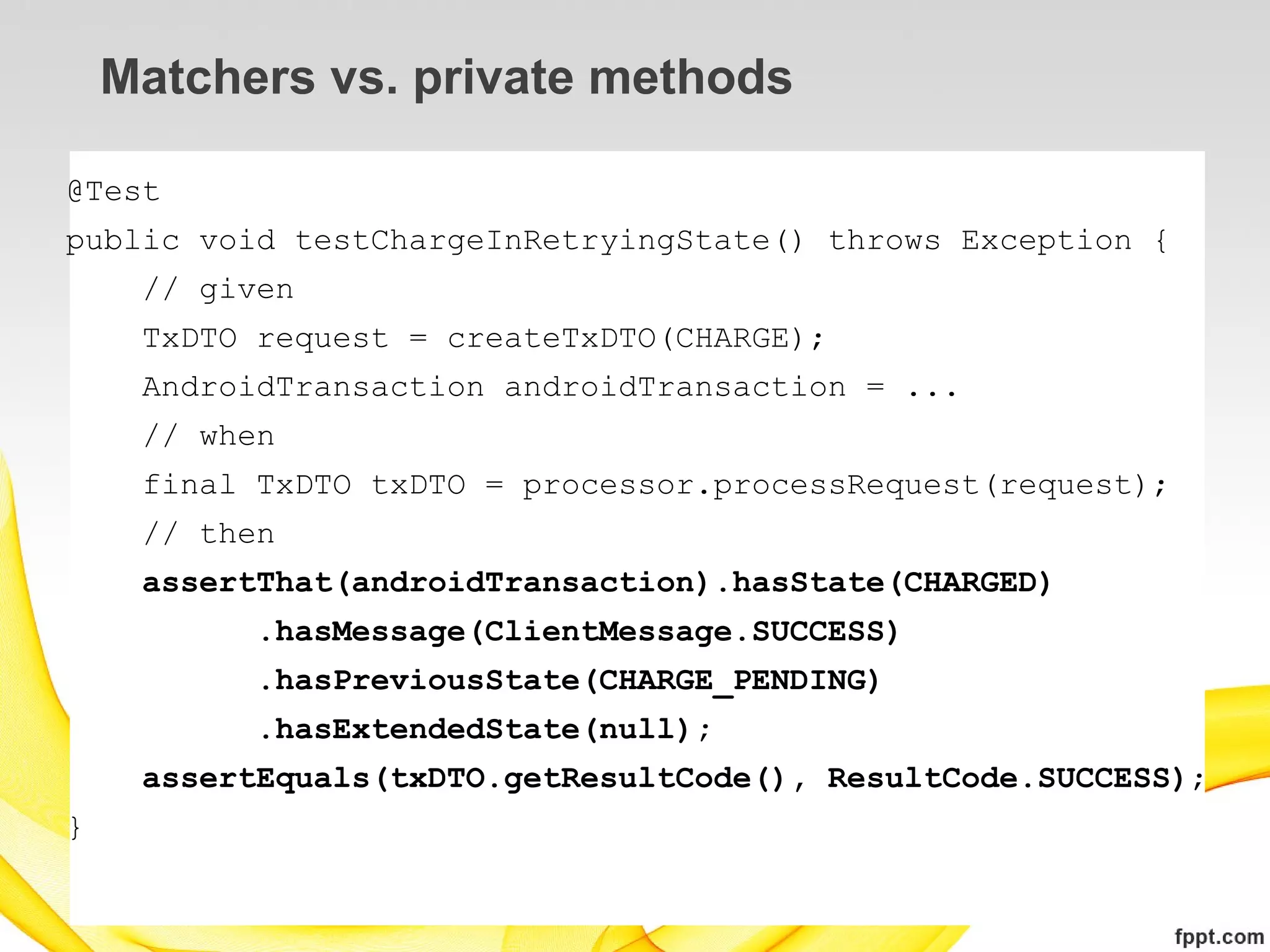 Matchers vs. private methods

@Test
public void testChargeInRetryingState() throws Exception {
     // given
     TxDTO request = createTxDTO(CHARGE);
     AndroidTransaction androidTransaction = ...
     // when
     final TxDTO txDTO = processor.processRequest(request);
     // then
     assertThat(androidTransaction).hasState(CHARGED)
           .hasMessage(ClientMessage.SUCCESS)
           .hasPreviousState(CHARGE_PENDING)
           .hasExtendedState(null);
     assertEquals(txDTO.getResultCode(), ResultCode.SUCCESS);
}
 