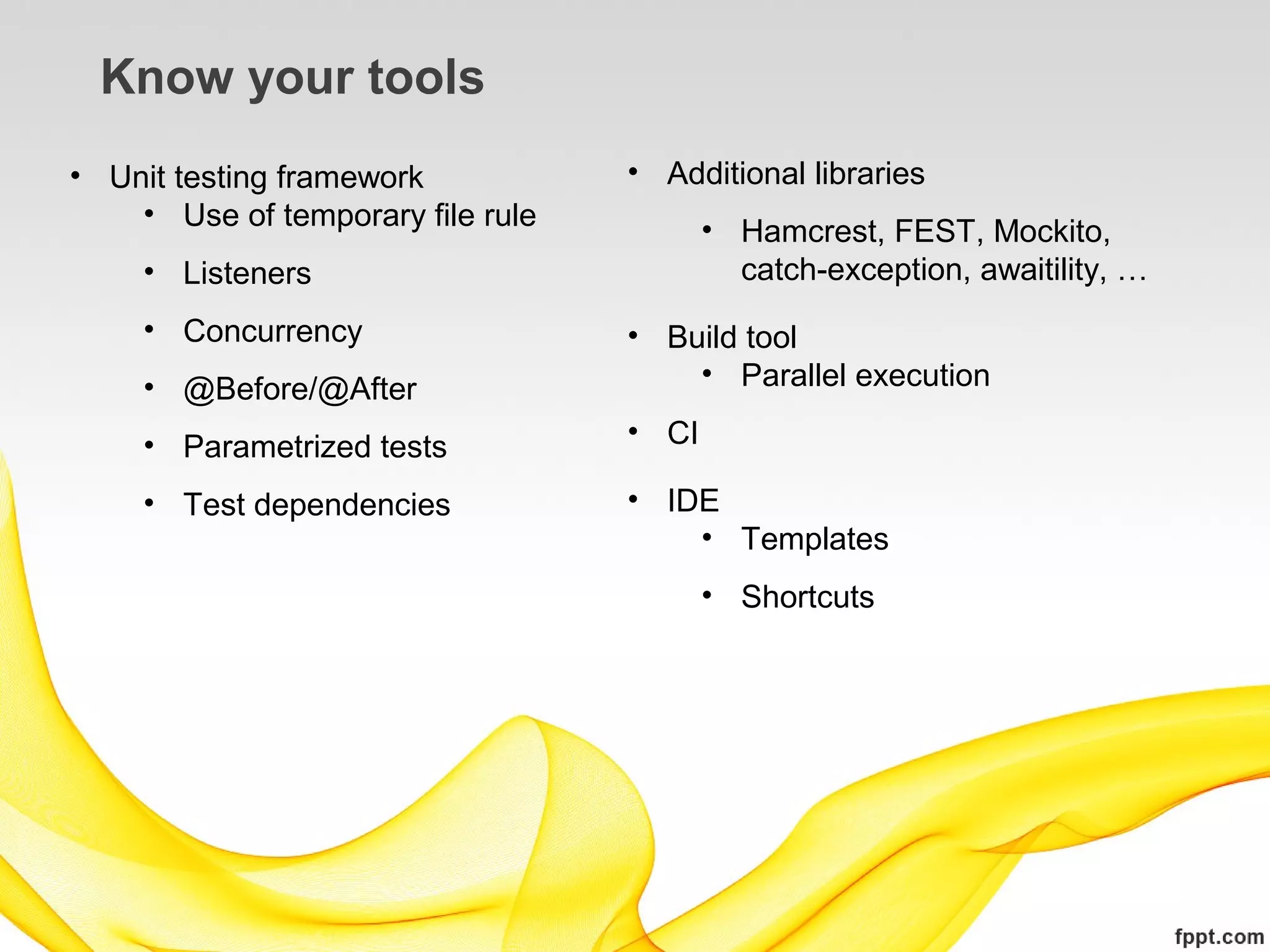 Know your tools
• Unit testing framework           • Additional libraries
    • Use of temporary file rule
                                          • Hamcrest, FEST, Mockito,
     • Listeners                            catch-exception, awaitility, …
     • Concurrency                 • Build tool
     • @Before/@After                  • Parallel execution

     • Parametrized tests          • CI

     • Test dependencies           • IDE
                                       • Templates
                                          • Shortcuts
 