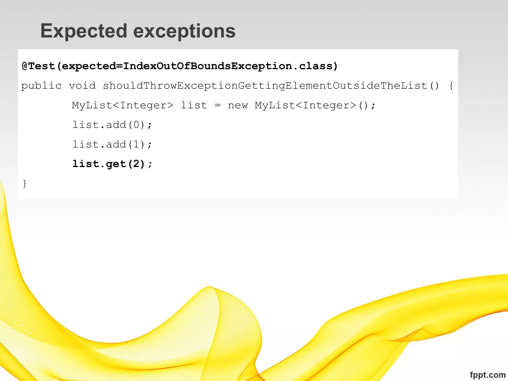 Expected exceptions
@Test(expected=IndexOutOfBoundsException.class)
public void shouldThrowExceptionGettingElementOutsideTheList() {
       MyList<Integer> list = new MyList<Integer>();
       list.add(0);
       list.add(1);
       list.get(2);
}
 