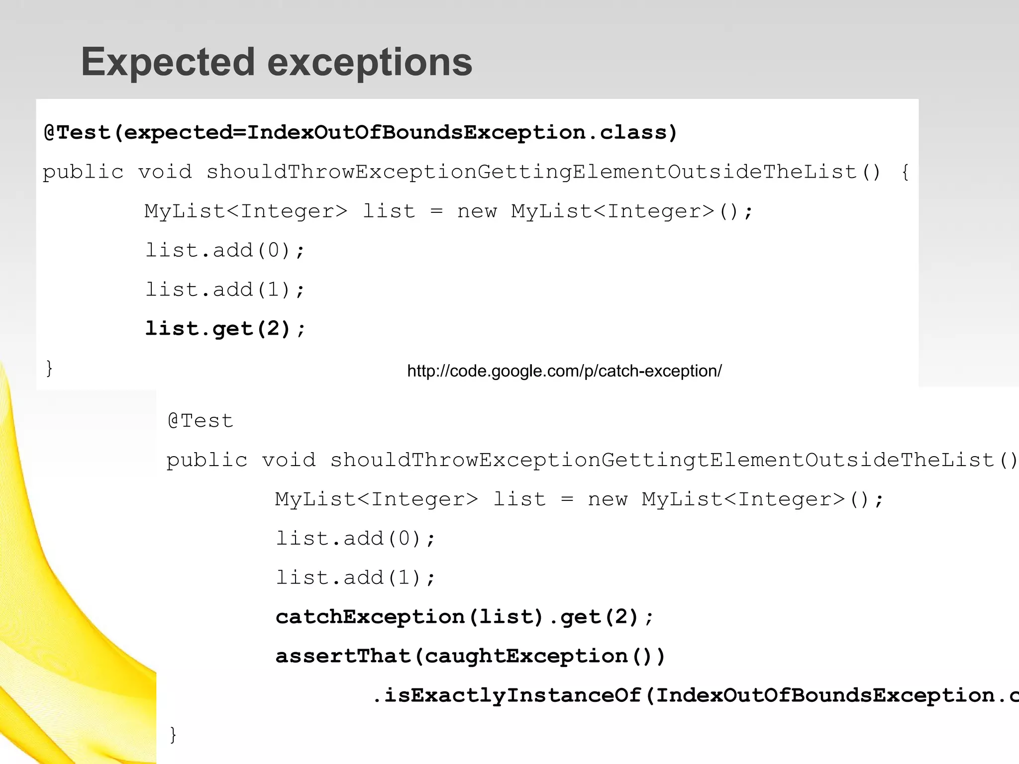 Expected exceptions
@Test(expected=IndexOutOfBoundsException.class)
public void shouldThrowExceptionGettingElementOutsideTheList() {
       MyList<Integer> list = new MyList<Integer>();
       list.add(0);
       list.add(1);
       list.get(2);
}                         http://code.google.com/p/catch-exception/

         @Test
         public void shouldThrowExceptionGettingtElementOutsideTheList()
                 MyList<Integer> list = new MyList<Integer>();
                 list.add(0);
                 list.add(1);
                 catchException(list).get(2);
                 assertThat(caughtException())
                        .isExactlyInstanceOf(IndexOutOfBoundsException.c
         }
 