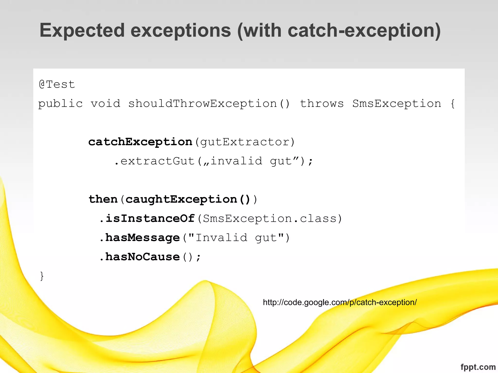 Expected exceptions (with catch-exception)

@Test
public void shouldThrowException() throws SmsException {


        catchException(gutExtractor)
           .extractGut(„invalid gut”);


        then(caughtException())
         .isInstanceOf(SmsException.class)
         .hasMessage("Invalid gut")
         .hasNoCause();
}

                                  http://code.google.com/p/catch-exception/
 