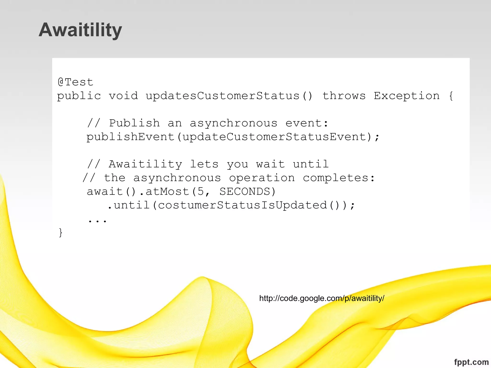 Awaitility

  @Test
  public void updatesCustomerStatus() throws Exception {

      // Publish an asynchronous event:
      publishEvent(updateCustomerStatusEvent);

       // Awaitility lets you wait until
      // the asynchronous operation completes:
       await().atMost(5, SECONDS)
          .until(costumerStatusIsUpdated());
       ...
  }




                              http://code.google.com/p/awaitility/
 