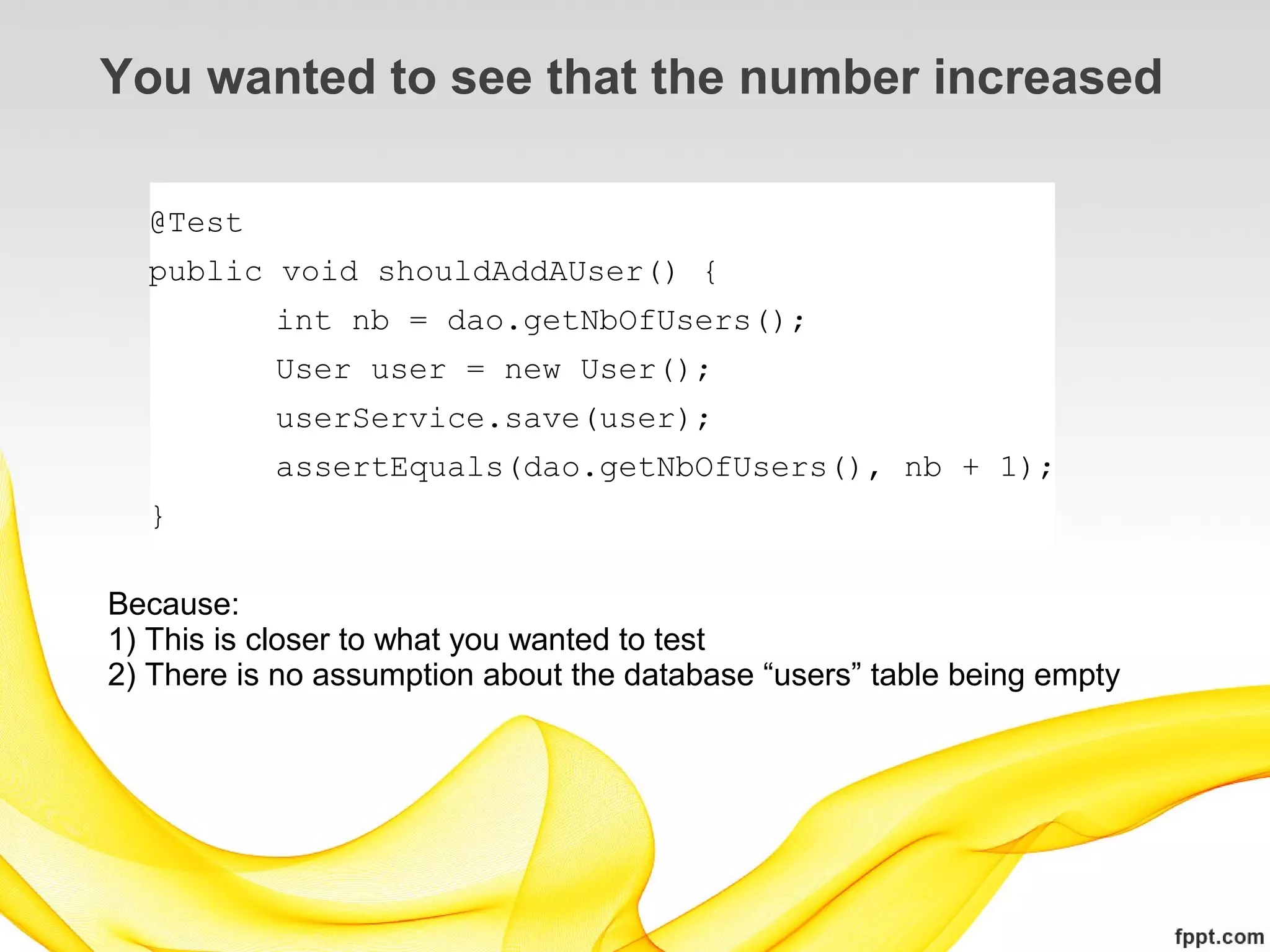 You wanted to see that the number increased

  @Test
  public void shouldAddAUser() {
           int nb = dao.getNbOfUsers();
           User user = new User();
           userService.save(user);
           assertEquals(dao.getNbOfUsers(), nb + 1);
  }

Because:
1) This is closer to what you wanted to test
2) There is no assumption about the database “users” table being empty
 