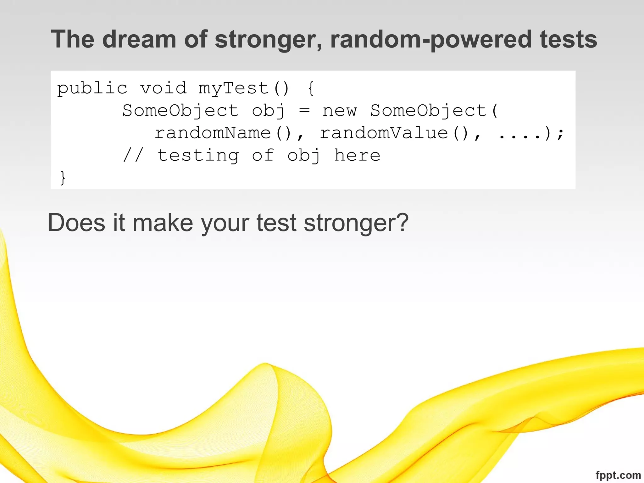 The dream of stronger, random-powered tests
public void myTest() {
     SomeObject obj = new SomeObject(
        randomName(), randomValue(), ....);
     // testing of obj here
}

Does it make your test stronger?
 