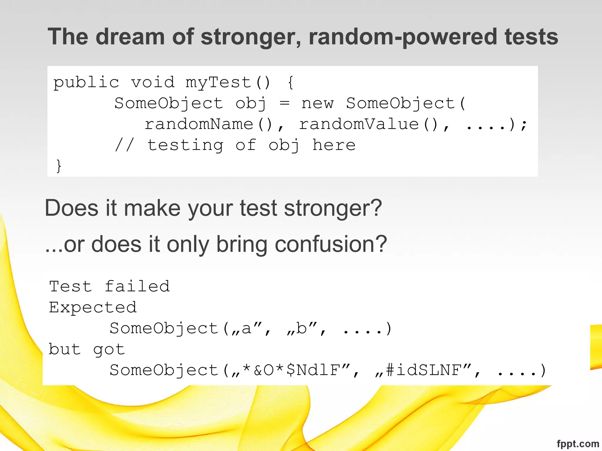 The dream of stronger, random-powered tests
public void myTest() {
     SomeObject obj = new SomeObject(
        randomName(), randomValue(), ....);
     // testing of obj here
}

Does it make your test stronger?
...or does it only bring confusion?
Test failed
Expected
     SomeObject(„a”, „b”, ....)
but got
     SomeObject(„*&O*$NdlF”, „#idSLNF”, ....)
 