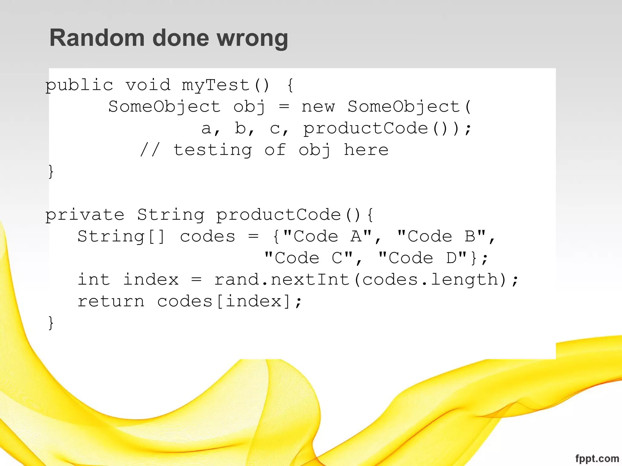 Random done wrong
public void myTest() {
     SomeObject obj = new SomeObject(
              a, b, c, productCode());
        // testing of obj here
}

private String productCode(){
   String[] codes = {"Code A", "Code B",
                   "Code C", "Code D"};
   int index = rand.nextInt(codes.length);
   return codes[index];
}
 