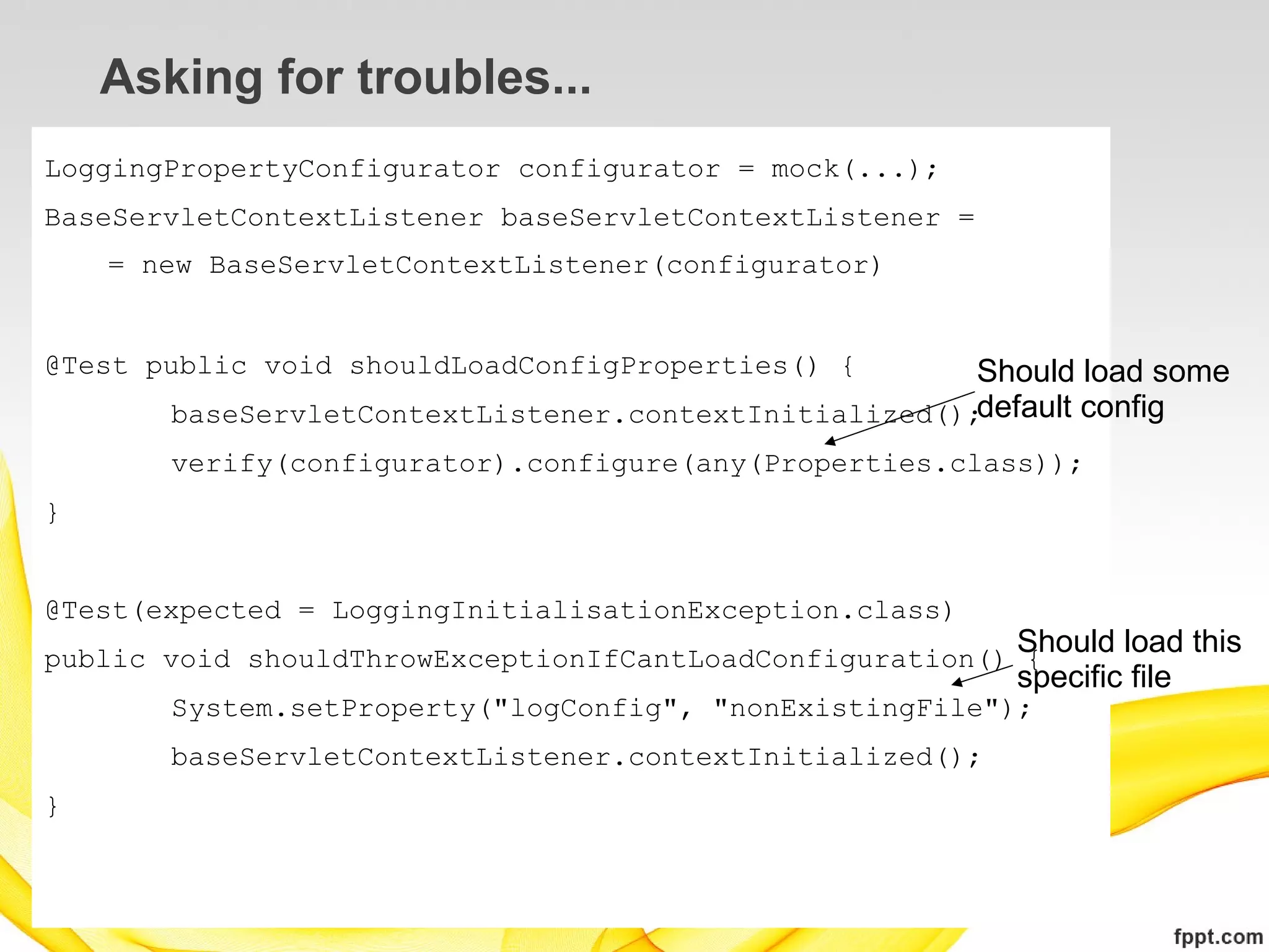Asking for troubles...
LoggingPropertyConfigurator configurator = mock(...);
BaseServletContextListener baseServletContextListener =
    = new BaseServletContextListener(configurator)


@Test public void shouldLoadConfigProperties() {       Should load some
       baseServletContextListener.contextInitialized();default config
       verify(configurator).configure(any(Properties.class));
}


@Test(expected = LoggingInitialisationException.class)
                                                          Should load this
public void shouldThrowExceptionIfCantLoadConfiguration() {
                                                          specific file
       System.setProperty("logConfig", "nonExistingFile");
       baseServletContextListener.contextInitialized();
}
 