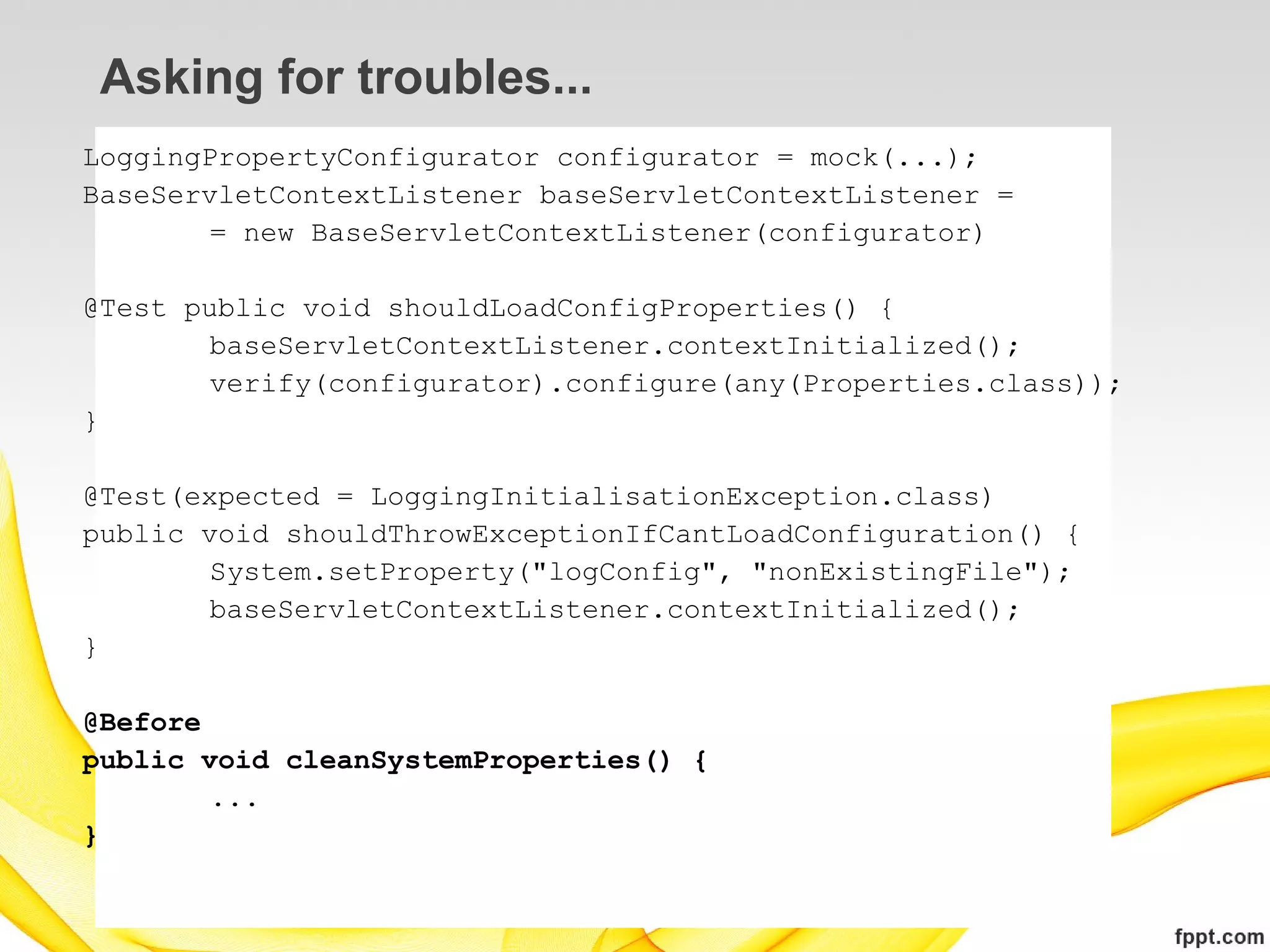 Asking for troubles...
LoggingPropertyConfigurator configurator = mock(...);
BaseServletContextListener baseServletContextListener =
        = new BaseServletContextListener(configurator)

@Test public void shouldLoadConfigProperties() {
        baseServletContextListener.contextInitialized();
        verify(configurator).configure(any(Properties.class));
}

@Test(expected = LoggingInitialisationException.class)
public void shouldThrowExceptionIfCantLoadConfiguration() {
        System.setProperty("logConfig", "nonExistingFile");
        baseServletContextListener.contextInitialized();
}

@Before
public void cleanSystemProperties() {
        ...
}
 
