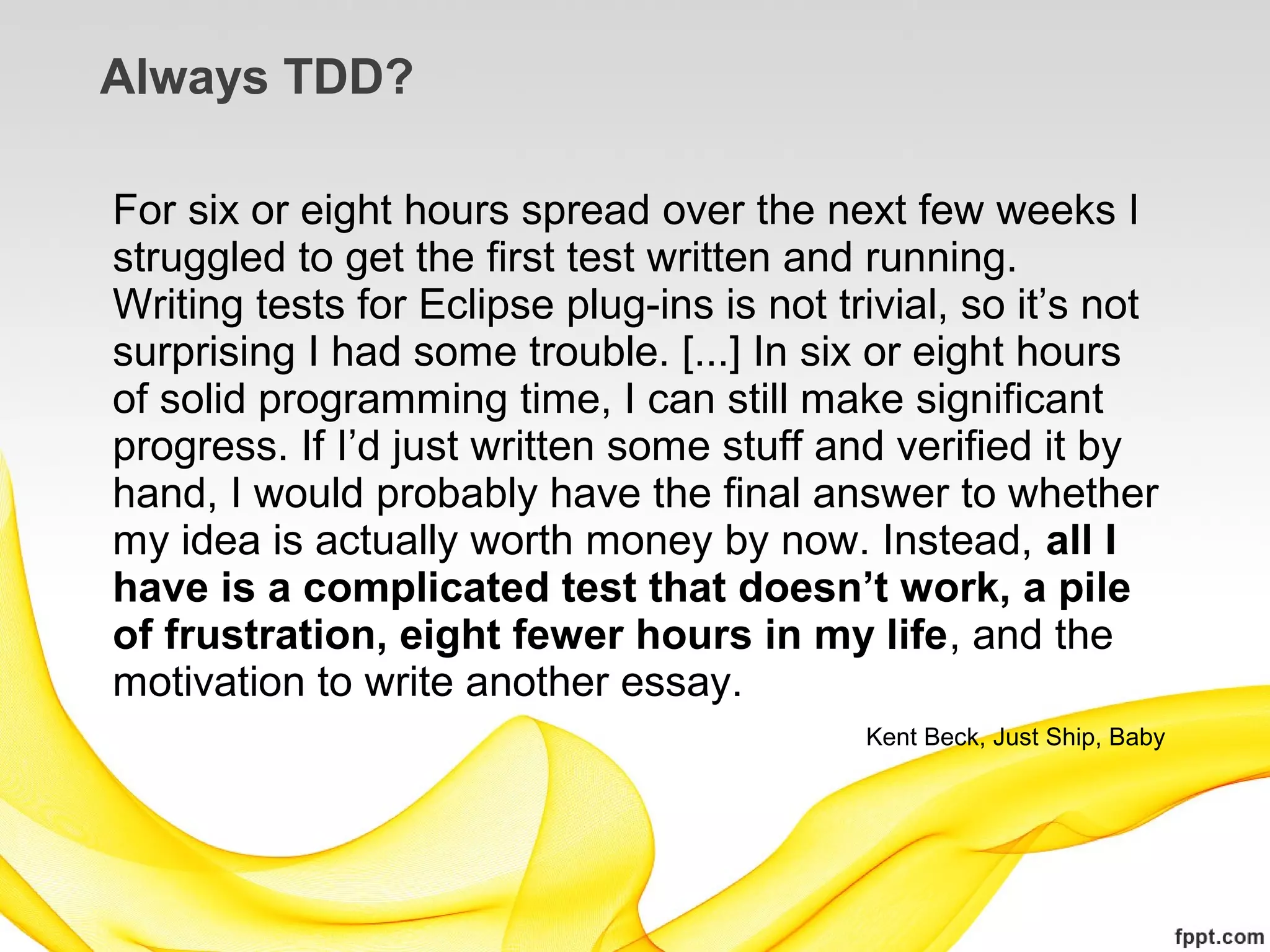 Always TDD?

For six or eight hours spread over the next few weeks I
struggled to get the first test written and running.
Writing tests for Eclipse plug-ins is not trivial, so it’s not
surprising I had some trouble. [...] In six or eight hours
of solid programming time, I can still make significant
progress. If I’d just written some stuff and verified it by
hand, I would probably have the final answer to whether
my idea is actually worth money by now. Instead, all I
have is a complicated test that doesn’t work, a pile
of frustration, eight fewer hours in my life, and the
motivation to write another essay.
                                            Kent Beck, Just Ship, Baby
 