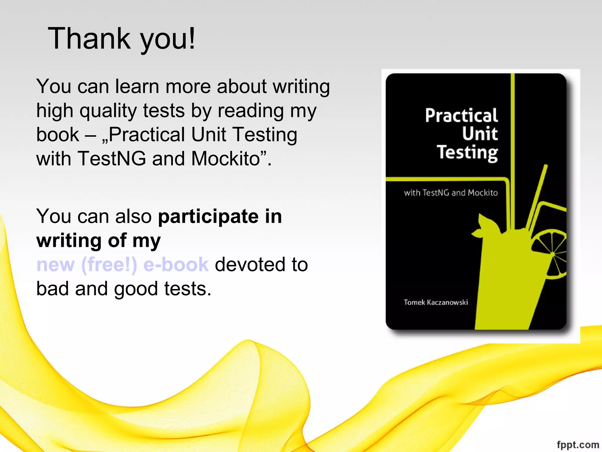 Thank you!
You can learn more about writing
high quality tests by reading my
book – „Practical Unit Testing
with TestNG and Mockito”.

You can also participate in
writing of my
new (free!) e-book devoted to
bad and good tests.
 