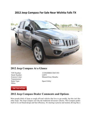 2012 Jeep Compass For Sale Near Wichita Falls TX




2012 Jeep Compass At a Glance
VIN Number:                                   1C4NJDBB1CD651501
Stock Number:                                 L4072
Exterior Color:                               Mineral Gray Metallic
Transmission:
Body Type:                                    Sport Utility
Miles:




2012 Jeep Compass Dealer Comments and Options
Most people think of Jeeps as tough off-road vehicles that love to get muddy, but this isn't like
other Jeeps. The Jeep Compass isn't like the traditional all-terrain vehicles. This Compass prides
itself on its car-based design and fuel efficiency. It's steering is precise and neutral, driving like a
 
