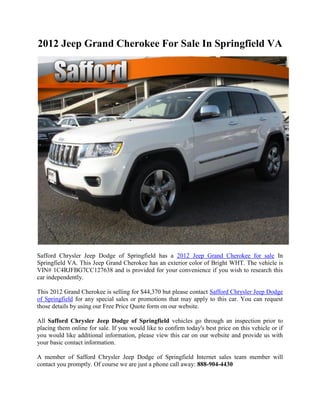 2012 Jeep Grand Cherokee For Sale In Springfield VA




Safford Chrysler Jeep Dodge of Springfield has a 2012 Jeep Grand Cherokee for sale In
Springfield VA. This Jeep Grand Cherokee has an exterior color of Bright WHT. The vehicle is
VIN# 1C4RJFBG7CC127638 and is provided for your convenience if you wish to research this
car independently.

This 2012 Grand Cherokee is selling for $44,370 but please contact Safford Chrysler Jeep Dodge
of Springfield for any special sales or promotions that may apply to this car. You can request
those details by using our Free Price Quote form on our website.

All Safford Chrysler Jeep Dodge of Springfield vehicles go through an inspection prior to
placing them online for sale. If you would like to confirm today's best price on this vehicle or if
you would like additional information, please view this car on our website and provide us with
your basic contact information.

A member of Safford Chrysler Jeep Dodge of Springfield Internet sales team member will
contact you promptly. Of course we are just a phone call away: 888-904-4430
 