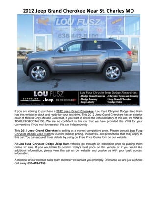 2012 Jeep Grand Cherokee Near St. Charles MO




If you are looking to purchase a 2012 Jeep Grand Cherokee, Lou Fusz Chrysler Dodge Jeep Ram
has this vehicle in stock and ready for your test drive. This 2012 Jeep Grand Cherokee has an exterior
color of Mineral Gray Metallic Clearcoat. If you want to check the vehicle history of this car, the VIN# is
1C4RJFBG7CC149106. We are so confident in this car that we have provided the VIN# for your
convenience if you wish to research this car independently

This 2012 Jeep Grand Cherokee is selling at a market competitive price. Please contact Lou Fusz
Chrysler Dodge Jeep Ram for current market pricing, incentives, and promotions that may apply to
this car. You can request those details by using our Free Price Quote form on our website.

All Lou Fusz Chrysler Dodge Jeep Ram vehicles go through an inspection prior to placing them
online for sale. If you would like to confirm today's best price on this vehicle or if you would like
additional information, please view this car on our website and provide us with your basic contact
information.

A member of our Internet sales team member will contact you promptly. Of course we are just a phone
call away: 636-489-2359
 