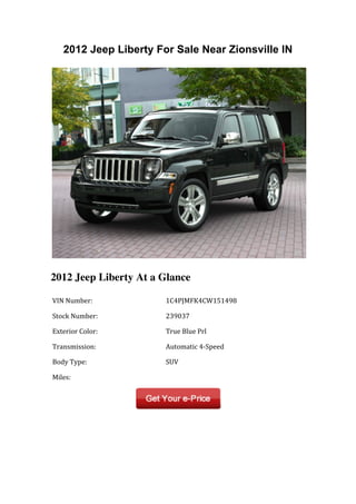 2012 Jeep Liberty For Sale Near Zionsville IN




2012 Jeep Liberty At a Glance

	
  VIN	
  Number:	
         	
  1C4PJMFK4CW151498	
  

	
  Stock	
  Number:	
       	
  239037	
  

	
  Exterior	
  Color:	
     	
  True	
  Blue	
  Prl	
  

	
  Transmission:	
          	
  Automatic	
  4-­‐Speed	
  

	
  Body	
  Type:	
          	
  SUV	
  

	
  Miles:	
                 	
  	
  
 