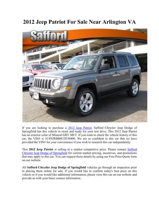 2012 Jeep Patriot For Sale Near Arlington VA




If you are looking to purchase a 2012 Jeep Patriot, Safford Chrysler Jeep Dodge of
Springfield has this vehicle in stock and ready for your test drive. This 2012 Jeep Patriot
has an exterior color of Mineral GRY MET. If you want to check the vehicle history of this
car, the VIN# is 1C4NJRBB8CD530400. We are so confident in this car that we have
provided the VIN# for your convenience if you wish to research this car independently

This 2012 Jeep Patriot is selling at a market competitive price. Please contact Safford
Chrysler Jeep Dodge of Springfield for current market pricing, incentives, and promotions
that may apply to this car. You can request those details by using our Free Price Quote form
on our website.

All Safford Chrysler Jeep Dodge of Springfield vehicles go through an inspection prior
to placing them online for sale. If you would like to confirm today's best price on this
vehicle or if you would like additional information, please view this car on our website and
provide us with your basic contact information.
 