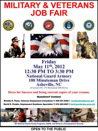 MILITARY & VETERANS
      JOB FAIR




                            Friday
                         May 11th, 2012
                     12:30 PM TO 3:30 PM
                       National Guard Armory
                        100 Minuteman Drive
                            Asheville, NC
                           (If using GPS: 276 Richmond Hill Drive)

    Dress for Success and bring current copies of your resume.
                                   Questions? Contact:
Brenda H. Ploss, Veterans Employment Consultant: T: 828 251-6200 // brenda.ploss@ncesc.gov
David E. Ponder, Employment Readiness Specialist: T: 919 485-9567 // david.ponder@us.army.mil




           NC National Guard Family Programs, ESGR and Division of Employment Security


                            OPEN TO THE PUBLIC
 