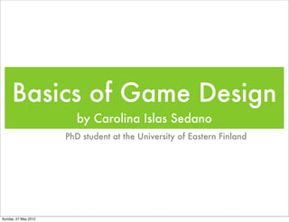 Basics of Game Design
                         by Carolina Islas Sedano
                      PhD student at the University of Eastern Finland




Sunday, 27 May 2012
 