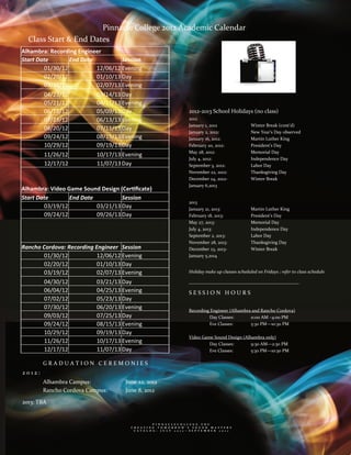 Pinnacle College 2012 Academic Calendar 
    Class Start & End Dates                              
Alhambra: Recording Engineer  
                                                                                   
Start Date       End Date           Session 
        01/30/12           12/06/12 Evening                       
        02/20/12           01/10/13 Day 
        03/19/12           02/07/13 Evening                       
        04/23/12           03/14/13 Day 
        05/21/12           04/11/13 Evening                       
        06/18/12           05/09/13 Day                                       2012‐2013 School Holidays (no class) 
        07/23/12           06/13/13 Evening                                   2012 

        08/20/12           07/11/13 Day                                       January 1, 2012                  Winter Break (cont’d) 
                                                                              January 2, 2012:                 New Year’s Day observed 
        09/24/12           08/15/13 Evening 
                                                                              January 16, 2012:                Martin Luther King 
        10/29/12           09/19/13 Day                                       February 20, 2012:               President’s Day 
                                                                              May 28, 2012:                    Memorial Day     
        11/26/12           10/17/13 Evening                                   July 4, 2012:                    Independence Day                
        12/17/12           11/07/13 Day                                       September 3, 2012:               Labor Day 
                                                                              November 22, 2012:               Thanksgiving Day 
                                                                              December 24, 2012‐               Winter Break 

Alhambra: Video Game Sound Design (Cer ﬁcate)                                 January 6,2013                    
                                                                               
Start Date       End Date           Session                                   2013 
        03/19/12           03/21/13 Day                                       January 21, 2013:                Martin Luther King 
        09/24/12           09/26/13 Day                                       February 18, 2013:               President’s Day 
                                                                  
                                                                              May 27, 2013:                    Memorial Day     
                                                                              July 4, 2013:                    Independence Day                
                                                                              September 2, 2013:               Labor Day 
                                                                       
                                                                              November 28, 2013:               Thanksgiving Day 
Rancho Cordova: Recording Engineer  Session                                   December 23, 2013‐               Winter Break 
       01/30/12            12/06/12 Evening                                   January 5,2014  
       02/20/12            01/10/13 Day                                
                                                                               
       03/19/12            02/07/13 Evening                                   Holiday make up classes scheduled on Fridays ; refer to class schedule 

       04/30/12            03/21/13 Day                                       ________________________________________________ 
                                                                       
        06/04/12           04/25/13 Evening                                   SESSION HOURS 
        07/02/12           05/23/13 Day                                
                                                                                                                  
        07/30/12           06/20/13 Evening                                   Recording Engineer (Alhambra and Rancho Cordova) 
        09/03/12           07/25/13 Day                                                Day Classes:       11:00 AM –4:00 PM 
                                                                  
        09/24/12           08/15/13 Evening                                            Eve Classes:       5:30 PM—10:30 PM 
                                                                                        
        10/29/12           09/19/13 Day                           
                                                                              Video Game Sound Design (Alhambra only) 
        11/26/12           10/17/13 Evening                                            Day Classes:       9:30 AM—2:30 PM 
        12/17/12           11/07/13 Day                                                Eve Classes:       5:30 PM—10:30 PM 

                                                                               
        GRADUATION CEREMONIES                                                  
2012:                                                                                       

        Alhambra Campus:             June 22, 2012 
        Rancho Cordova Campus:       June 8, 2012 

2013: TBA 


                                                     P I N N A C L E C O L L E G E . E D U      
                                       C R E A T I N G   T O M O R R O W ’ S   S O U N D   M A S T E R S  
                                         C A T A L O G :   J U L Y   2 0 1 2 — S E P T E M B E R   2 0 1 2  
 