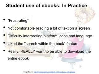 Student use of ebooks: In Practice 
• “Frustrating” 
• Not comfortable reading a lot of text on a screen 
• Difficulty interpreting platform icons and language 
• Liked the "search within the book“ feature 
• Really, REALLY want to be able to download the 
entire ebook 
Image Source: http://mygrannygeek.com/ebook-info/i-need-your-help-please/ 
 