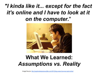 "I kinda like it... except for the fact 
it's online and I have to look at it 
on the computer." 
What We Learned: 
Assumptions vs. Reality 
Image Source: http://graphicdesignsiouxfalls.com/2012/lazy-eyes-how-we-read-online/ 
 