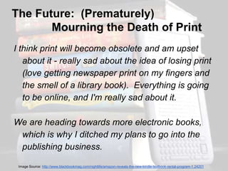 The Future: (Prematurely) 
Mourning the Death of Print 
I think print will become obsolete and am upset 
about it - really sad about the idea of losing print 
(love getting newspaper print on my fingers and 
the smell of a library book). Everything is going 
to be online, and I'm really sad about it. 
We are heading towards more electronic books, 
which is why I ditched my plans to go into the 
publishing business. 
Image Source: http://www.blackbookmag.com/nightlife/amazon-reveals-the-new-kindle-textbook-rental-program-1.24201 
 