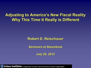 Adjusting to America’s New Fiscal Reality
   Why This Time It Really is Different



           Robert D. Reischauer

           Seminars at Steamboat

               July 26, 2012
 