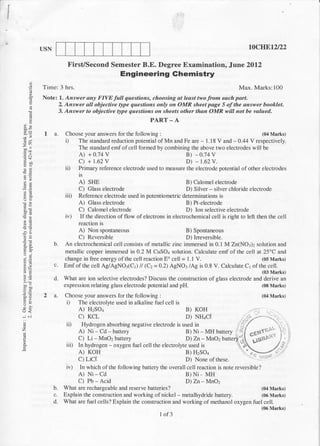 USN                                                                                                   t0cIIEtzl22

                          FirsUSecond Semester B.E. Degree Examination, Jrune 2Ol2
                                                     Engineering Ghemistry
            Time: 3 hrs.                                                                                     Max. Marks: 100
            Note:      1. Azsrver any FIVE full questions, choosing at least two from each part.
       E               Z Answer all objective Ope questions only on OMR sheet page 5 o;f the answer booklet.
       I
                       3. Answer to objective llpe questions on sheets other than OMR will not be valued.
                                                           PART - A

             1 a.        Choose your answers for the following :                                      (04 Marks)
                         i)  The standard reduction potential of Mn and Fe are l.l8 V and - 0.44 V respectively.
                                                                                            -
 -^                          The standard emfofcell formed by combining the above two electrodes will be
                              A) + 0.74        v                         B) - 0.74 V
                                 C) + 1.62 V                                 D) - r.62 V.
                         ii)     Primary reference electrode used to measure the electrode potential of other electrodes
                                 is
 tq                              A)  SHE                                        B) Calomel electrode
                                 C)  Glass electrode                            D) Silver - silver chloride electrode
                         iii)    Reference electrode used in potentiometric determinations is
                                 A) Glass electrode                             B) Pt-electrode
                                 C) Calomel electrode                           D) Ion selective electrode
                         iv)     If the direction of flow of electrons in electrochemical cell is right to left then the cell
                                 reaction is
2n                                    spontaneous
                                 A) Non                                     B) Spontaneous
                                 C) Reversible                              D) Ineversible.
                  b.     An electrochemical cell consists of metallic zinc immersed in 0.1 M Zn(NO:)2 solution and
 66                      metallic copper immersed in 0.2 M CuSO4 solution. Calculate emf of the cell at 25oC and
 qi:                     change in free energy ofthe cell reaction Eo cell = 1.1 V.                        (05 Marks)
 ati              c.     Emf of the cell Ag/AgNO:(C t) /l (Cz = 0.2) AgNO3 /Ag is 0.8 V. Calculate Cr of the cell.
 EE                                                                                                                     (03 Marks)
                  d.     What are ion selective electrodes? Discuss the construction of glass electrode and derive an
                         expression relating glass electrode potential and pH.                             (08 Marks)
6=
             2a.         Choose your answers for the following :                                                        (04 Marks)
                          i) The electrollte used in alkaline fuel cell is
                                 A) HZSOI                                           B) KOH                       .'.--i         '.
--.1   .i                        C) KCL                                             D) NHqC,I                             ',,
                                                                                                                -,,'./-,,.-.
                          iD       Hydrogen absorbing negative electrode is used in                        :'/
z                                A) Ni - Cd - battery                          B) Ni-MH battery          ':'l -cl.[r" i:r! !l'':' t'jl
                                                                                                       l -_i      --c
                                                                                                       | ,...1 ve' ,.,...) - 1
                                                                                                                                     l1


                                 C) Li - MnO2 battery                          D) Zn - MnO2
                                                                                                            [' tuoto''
                          iii)   In hydrogen - oxygen fuel cell the electrolyte used is
                                 A) KOH                                        B) H:SO+
                                                                                                            "-?1)"        "
                                                                                                                              ''' 'l


                                 c) Lic.[                                      D) None of these.
                          iv)     In which of the following battery the overall cell reaction is note reversible?
                                 A) Ni-Cd                                           B)Ni- MH
                                 C) Pb - Acid                                       D) Zn
                                                                                        - MnO2
                  b.    What are rechargeable and reserve batteries?                                     (04 Marks)
                  C.    Explain the construction and working of nickel - metalhydride battery.           (06 Marks)
                  d_    What are fuel cells? Explain the construction and working of methanol oxygen fuel cell.
                                                                                                         (06 Marks)
                                                                I of 3
 