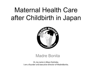 Maternal Health Care
after Childbirth in Japan




                  Madre Bonita
                Hi, my name is Maco Yoshioka.
    I am a founder and executive director of MadreBonita.
 