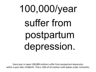 100,000/year
              suffer from
              postpartum
              depression.
       Every year in Japan 100,000 mothers suffer from postpartum depression
within a year after childbirth. That is 10% of all mothers with babies under 12months.
 