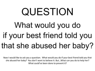 QUESTION
     What would you do
 if your best friend told you
that she abused her baby?
Now I would like to ask you a question. What would you do if your best friend told you that
  she abused her baby? You don’t want to believe it. But…What can you do to help her?
                          What could’ve been done to prevent it?
 