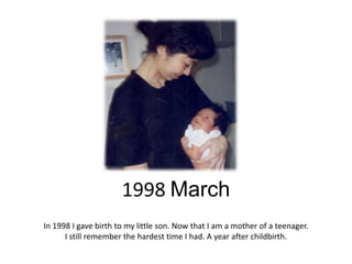 1998 March
In 1998 I gave birth to my little son. Now that I am a mother of a teenager.
      I still remember the hardest time I had. A year after childbirth.
 