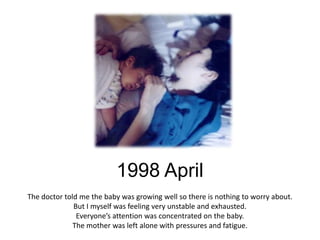 1998 April
The doctor told me the baby was growing well so there is nothing to worry about.
              But I myself was feeling very unstable and exhausted.
               Everyone’s attention was concentrated on the baby.
              The mother was left alone with pressures and fatigue.
 