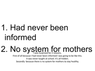 1. Had never been
 informed
2. No system for mothers   I was surprised for 2 reasons.
   First of all because I had never been informed I was going to be like this.
                   It was never taught at school. It's all hidden.
       Secondly because there is no system for mothers to stay healthy.
 