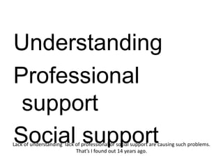 Understanding
Professional
 support
Social support
Lack of understanding lack of professional or social support are causing such problems.
                           That’s I found out 14 years ago.
 