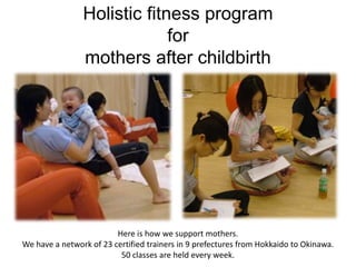Holistic fitness program
                             for
                mothers after childbirth




                         Here is how we support mothers.
We have a network of 23 certified trainers in 9 prefectures from Hokkaido to Okinawa.
                          50 classes are held every week.
 