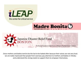 Since mothers and babies tend to be the last to be looked after because their voices are not very loud.
  we are really impressed that people from overseas pay attention to mothers and babies in Tohoku
             and understand the strong needs to support them to empower themselves.
 