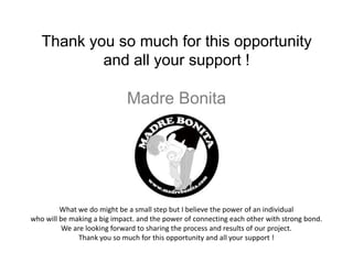 Thank you so much for this opportunity
           and all your support !

                             Madre Bonita




         What we do might be a small step but I believe the power of an individual
who will be making a big impact. and the power of connecting each other with strong bond.
          We are looking forward to sharing the process and results of our project.
               Thank you so much for this opportunity and all your support !
 