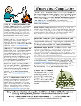 S’more about Camp Luther
                                                        WE STILL HAVE A PLACE FOR YOU!! Summer Camp Spots Still Availa-
                                                       ble! We still have spots available in almost every camp. Registration has been
                                                       fantastic but we still have openings!! KinderCamp, GrandKids and Explorer
                                                       Camps have openings in all sessions. Pathfinder and Trailblazer have varied
                                                       spaces available. IMPACT has openings in all sessions and so does Xtreme
                                                       Teen. Quest has just a few left in the July 15-20 session. Go to
                                                       www.campluther.com to explore your options to experience “Witness” at
                                                       Camp Luther this summer!!
LABOR DAY WEEKEND FAMILY RETREAT!!
August 31-September 3- Plan now for a meaningful
and relaxing weekend with your family at sum-          COUPLES RETREAT!! Sept 21-23- Couples of every age can benefit from
mer’s end. You can join with other families with the   time well spent together. Here is a great weekend to do just that! Enjoy camp
weekend’s fun activities or open your own trails to    or local activities, take part in guest speaker Bible study and learning, enjoy
fun and bonding as a family. There will be adult       devotions offered by camp staff and cap it all off with a candlelit dinner!!
and child age-appropriate Bible study sessions to      Grow, bond and recharge at the Camp Luther Couples Retreat.
add faith growth to your new family tradition!

                                                       FATHER/SON AND MOTHER/DAUGHTER CANOE ADVENTURES!
GRANDPARENTS!! When was the last time you
                                                       Relish some one on one time with your child this summer and experience an
had meaningful one-on-one time with your
                                                       adventure together in the process. Camping, devotions, fun and fellowship
grandchild? Spend that special time away at Camp
                                                       plus time away from the distractions of life. Join the canoe adventures August
Luther this summer at GrandKids Camp, August 10
                                                       9-12. Register at www.campluther.com. There is still room for YOU!!
-12. Register online at www.campluther.com.

                                                       EXPLORER SUMMER CAMP FOR GRADES 1-3!! Explorer Camp is
LIVE, LAUGH, AND LOVE LADIES RETREAT!!                 designed to ease the transition for campers who have completed grades 1, 2 or
Oct 5-7 – Refuel in God’s Word and the company of      3 to come to Camp Luther on their own before they are ready to stay for a
other awesome women at this “just for ladies”          whole week. This weekend program includes activities like: parachute games,
retreat. The schedule is designed to draw you closer   swimming, arts and crafts, songs, Christian Growth, campfire devotions, and
to God and to each other through a variety of          more! Register them today at www.campluther.com
individual, large group and small group activities.
There will also be trips to Cranberry Fest in Eagle
River, a Ladies night out, plus walking, biking or     CHOOSE CAMP LUTHER WITH YOUR THRIVENT CHOICE DOLLARS!!
canoeing amid the beautiful fall colors!               It’s easy and it benefits Camp Luther and Every Kid to Camp! Log on to
                                                       www.thrivent.com/thriventchoice or call 800-THRIVENT (800-847-4836) and
BRICKS FOR MORTGAGE REDUCTION!! Leave                  get started TODAY!! Eligibility is established by Thrivent and by your
your mark as part of the legacy that is the ministry   premiums, account values and volunteer leadership! You simply go online
of Camp Luther. You can support the effort to          and they do the rest. THANK YOU for giving to Camp Luther!!
reduce and remove the mortgage and also leave a
remembrance on a brick in Camp’s beautiful
courtyard. Your gift of $500 or more makes a           JOIN US ON FACEBOOK!!
difference!! Go to www.campluther.com to learn         We now have over 1850 likes
more.                                                  on Facebook, so join us there
                                                       to hear what’s happening at
SCRAP, CRAFT AND QUILT! Oct 26-28 – Women              Camp, to share memories and
of all ages and crafting levels, bring your supplies
                                                       to spread the word about the
and enjoy time to craft, share and fellowship
together! There will be attendees from novice to       ministry and joy that is Camp
expert so there will be much to learn and to teach.    Luther.
There will be spiritual growth time as the days
begin and end and throughout the day while you
craft. Go to www.campluther.com to learn more.


      Camp Luther is a subsidiary ministry of the North Wisconsin District-LCMS. Our mission is
           to build up the Body of Christ for service to the church and witness to the world.
          Camp Luther/1889 Koubenec Road/Three Lakes, WI 54562/877-264-CAMP
                        "Camp Luther is a subsidiary ministry of the North Wisconsin District LCMS."
 