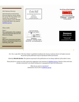  



OSLC Business Directory 
Advertisements in the business 
directory help Our Saviour defray 
the cost of ‘The Voice Online’ each 
month. If you would like to 
advertise, please contact Michelle 
at (920) 468­4605 or by email at 
info@oslc­gb.org. 
 
Photo credits: 
Page 1: 
http://exploringdays.files.wordpress
.com/2012/06/screen-shot-2012-06-
09-at-23-23-28.png
 
Page 3: 
http://www.victorystore.com/signs/
property_management/images/no_tr
espassing_sign_6.jpg 




                                                                      
            Vol. 1 No. 1, July 2012; ‘The Voice Online’ is published monthly by Our Saviour Lutheran Church. All rights reserved.  
                                    No portion of this publication may be reproduced without permission. 
                                                                         
           Edited by Michelle Burhite. The opinions expressed in this publication are not always reflective of the editor’s views. 
                                                                         
        Please feel free to contact me with constructive suggestions and comments at info@oslc­gb.org. Thanks to those who have 
                            already commented! I am always seeking more congregational input and submissions. 
                                                                         
                                                       What do you want to read about? 
                                                 Submissions can be sent to info@oslc­gb.org. 
 