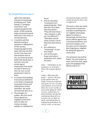 No Trespassing (from page 1)

       sight of the attendant              fence!                          also heartily forgive and also
       and with no posted sign            And we rationalize              readily do good to those who
       prohibiting such “little                                            sin against us.
                                           “crossing the line”, 
       looting” is “jumping a              saying things like, “Well, 
       moral fence” and                                                    The truth is, when we realize 
                                           that won’t hurt them, 
       trespassing against that                                            that we have crossed over 
                                           they have plenty.”, 
       owner. A little candy bar                                           and taken something from 
                                           “They will never know.”, 
       today could lead to grand                                           our neighbor (even going 
                                           “Hey, everyone is, why 
       theft auto, if the lesson is                                        against his wishes is 
                                           am I any different?”, 
       not learned early.                                                  trespassing), and that this is 
                                           “What goes around 
      It could be said that                                               also an offense against God 
                                           comes around, a lot of 
       blatantly staring at                                                in the Commandments, and 
                                           folks have done that to 
       someone is robbing them                                             that Christ forgives us for 
                                           me!” 
       of their privacy,                                                   this when we are repentant, 
                                          Sin is defined as 
       trespassing against their                                           then forgiving our neighbor 
                                           “trespassing”. It’s just 
       space. We may not think                                             for doing that against us 
                                           that simple!  
       so, but if you have ever                                            comes easy! 
                                          Let’s let the Lord’s         
       had someone stare at                Prayer and Luther’s 
       you, you know we would                                              The conclusion may well be 
                                           explanation of it, clarify      stated, “Go and trespass no 
       prefer they would stop. Is          this point… 
       not that a sure and                                                 more, and if you have, apply 
       certain sign of                                                     grace and apologize if the 
                                       Jesus - “And forgive us our
       trespassing? If we would                                            offense calls for it.” 
                                       trespasses, as we forgive
       not want it done to us                                               
                                       those who trespass against
       then, for sure, no one          us.”                                 
       would want it done to                                                
       them.                           Luther - What does this
      It is certain that speaking     mean? – Answer: We pray
       ill of someone behind his       in this petition that our
       or her back is trespassing      Father in heaven would not
       [crossing the fence] and        look upon our sins, nor deny
       robbing them of their           such petitions on account of
       reputation. We would            them; for we are worthy of
                                       none of the things for which
       not want that done to us. 
                                       we pray, neither have we
      The examples are 
                                       deserved them; but that He
       endless. We cross moral         would grant them all to us
       fences against our              by grace; for we daily sin
       neighbors all the time,         much, and indeed deserve
       even if it does not             nothing but punishment. So
       involve crossing a              will we verily, on our part,
       wooden or a barbed wire 

                                             3
 